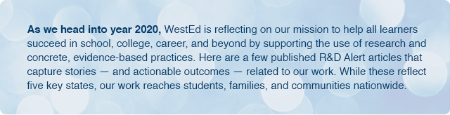 As we head into year 2020, WestEd is reflecting on our mission to help all learners succeed in school, college, career, and beyond by supporting research and concrete, evidence-based practices. Here are a few published R&D Alert articles that capture stories — and actionable outcomes — related to our work. While these reflect five key states, our work reaches students, families, and communities nationwide.