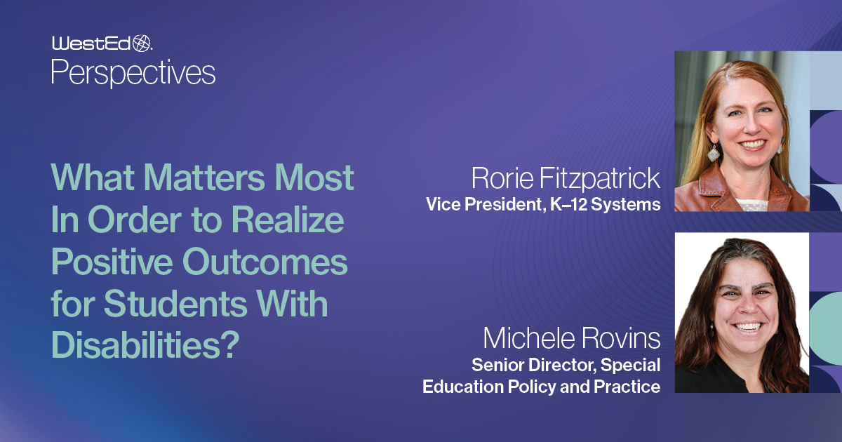 WestEd Perspectives: What Matters Most In Order to Realize Positive Outcomes for Students With Disabilities blog post on WestEd.org by Rorie Fitzpatrick (Vice President, K-12 Systems) and Michele Rovins (Senior Director, Special Education Policy and Practice). This image is linked to the blog post.