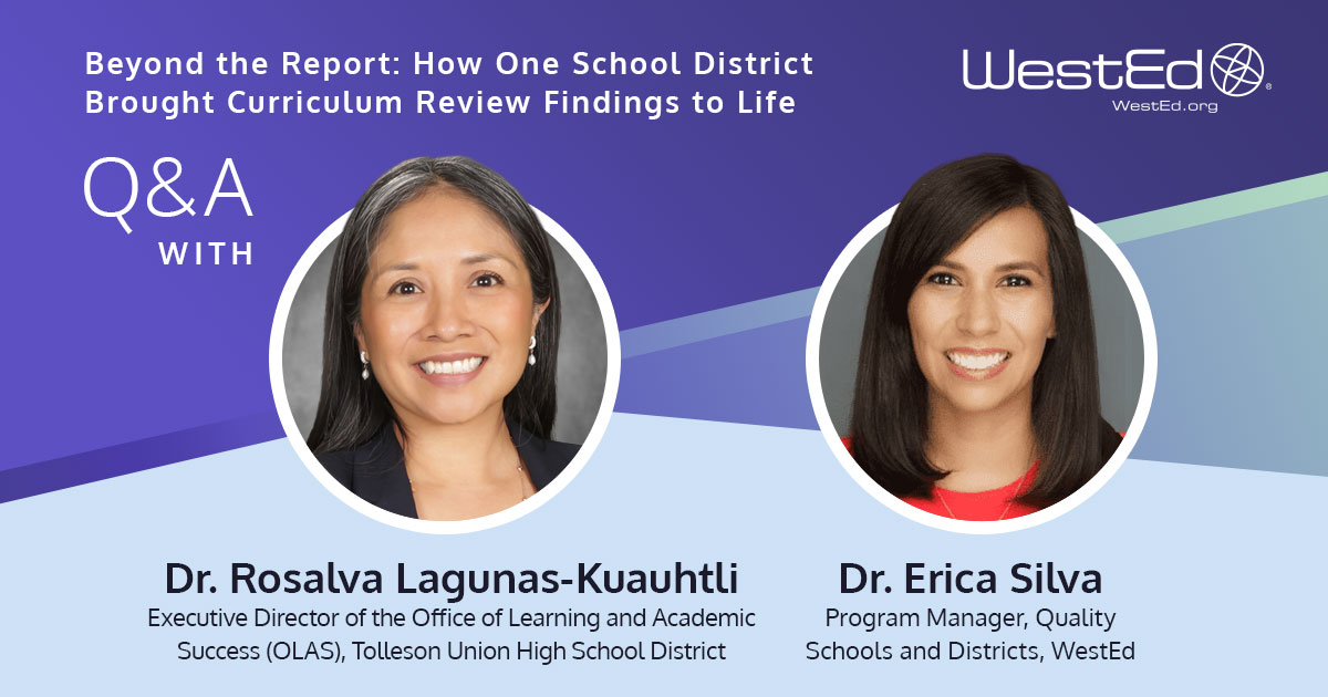 Links to "Beyond the Report: How One School District Brought Curriculum Review Findings to Life" Q&A with Executive Director of the Office of Learning and Academic Success (OLAS) at Tolleson Union High School District, and Dr. Erica Silva, Program Manager at WestEd, on WestEd.org