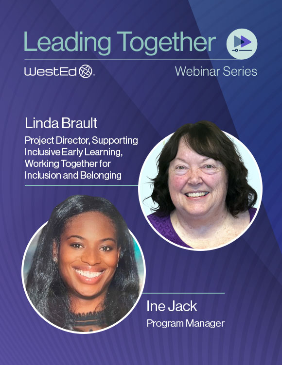 WestEd's Leading Together Webinar Series, featuring Linda Brault, project director supporting inclusive early learning and working together for inclusion and belonging, and Ine Jack, program manager. Links to the webinar recording on WestEd.org.