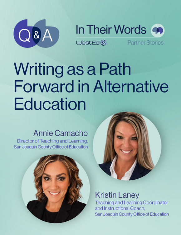 Links to WestEd.org Q&A blog titled "Writing as a Path Forward in Alternative Education" with Annie Camacho, Director of Teaching and Learning, and Kristin Laney, Teaching and Learning Coordinator and Instructional Coach, both at San Joaquin County Office of Education.